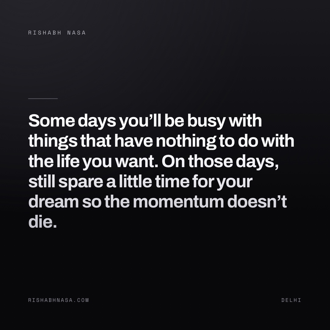 Shareable card: “Some days you’ll be busy with things that have nothing to do with the life you want. On those days, still spare a little time for your dream so the momentum doesn’t die.”